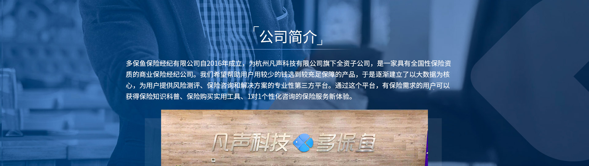 多保魚保險經(jīng)紀有限公司自2016年成立，為杭州凡聲科技有限公司旗下全資子公司，是一家具有全國性保險資質(zhì)的商業(yè)保險經(jīng)紀公司。我們希望幫助用戶用較少的錢選到較充足保障的產(chǎn)品，于是逐漸建立了以大數(shù)據(jù)為核心，為用戶提供風險測評、保險咨詢和解決方案的專業(yè)性第三方平臺。通過這個平臺，有保險需求的用戶可以獲得保險知識科普、保險購買實用工具、1對1個性化咨詢的保險服務(wù)新體驗。
